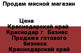 Продам мясной магазин › Цена ­ 300 000 - Краснодарский край, Краснодар г. Бизнес » Продажа готового бизнеса   . Краснодарский край,Краснодар г.